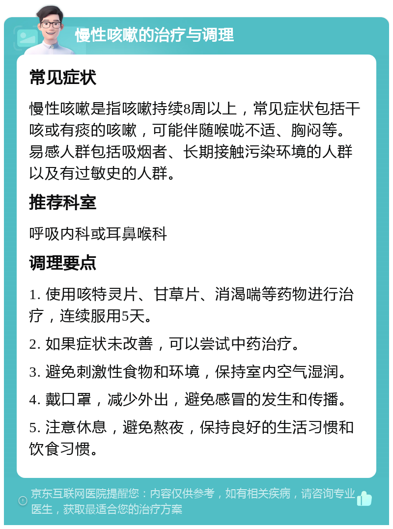 慢性咳嗽的治疗与调理 常见症状 慢性咳嗽是指咳嗽持续8周以上，常见症状包括干咳或有痰的咳嗽，可能伴随喉咙不适、胸闷等。易感人群包括吸烟者、长期接触污染环境的人群以及有过敏史的人群。 推荐科室 呼吸内科或耳鼻喉科 调理要点 1. 使用咳特灵片、甘草片、消渴喘等药物进行治疗，连续服用5天。 2. 如果症状未改善，可以尝试中药治疗。 3. 避免刺激性食物和环境，保持室内空气湿润。 4. 戴口罩，减少外出，避免感冒的发生和传播。 5. 注意休息，避免熬夜，保持良好的生活习惯和饮食习惯。