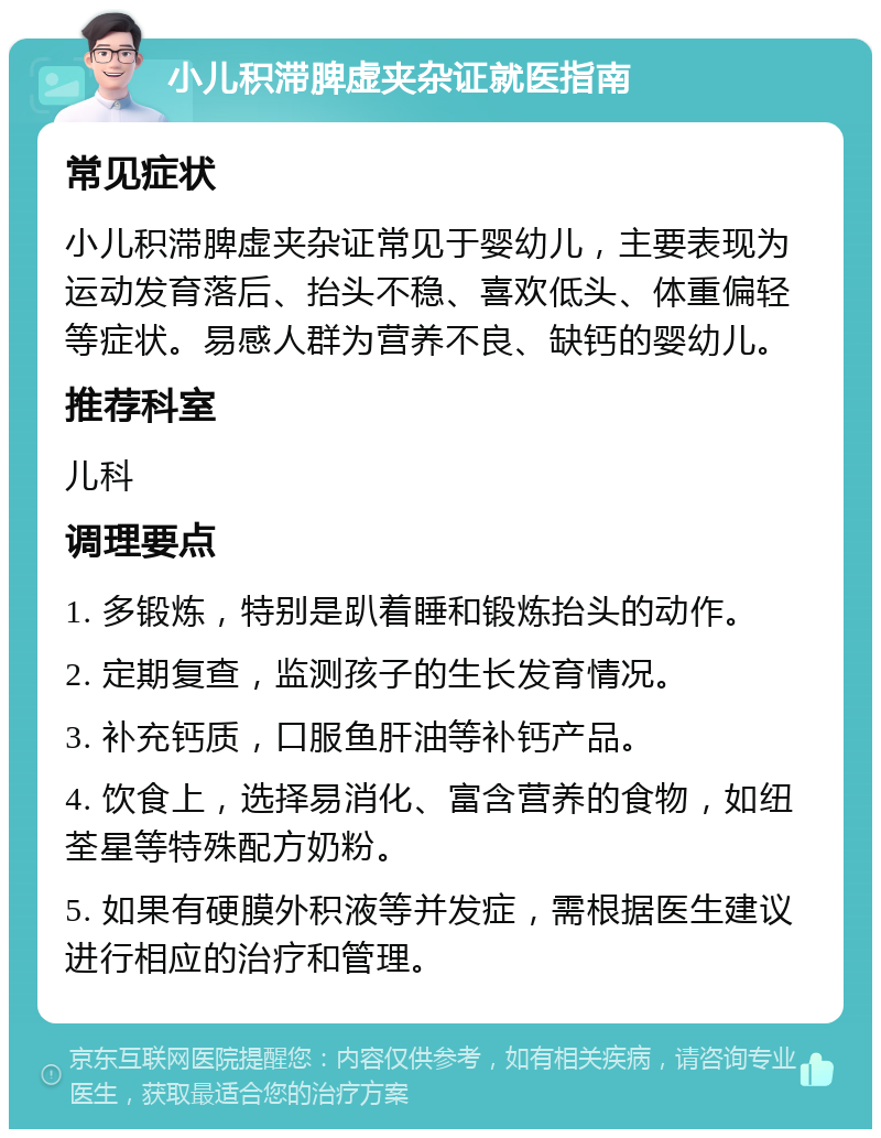 小儿积滞脾虚夹杂证就医指南 常见症状 小儿积滞脾虚夹杂证常见于婴幼儿，主要表现为运动发育落后、抬头不稳、喜欢低头、体重偏轻等症状。易感人群为营养不良、缺钙的婴幼儿。 推荐科室 儿科 调理要点 1. 多锻炼，特别是趴着睡和锻炼抬头的动作。 2. 定期复查，监测孩子的生长发育情况。 3. 补充钙质，口服鱼肝油等补钙产品。 4. 饮食上，选择易消化、富含营养的食物，如纽荃星等特殊配方奶粉。 5. 如果有硬膜外积液等并发症，需根据医生建议进行相应的治疗和管理。