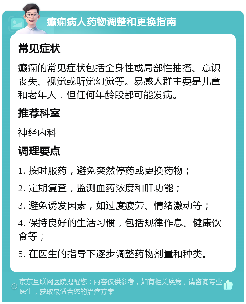 癫痫病人药物调整和更换指南 常见症状 癫痫的常见症状包括全身性或局部性抽搐、意识丧失、视觉或听觉幻觉等。易感人群主要是儿童和老年人，但任何年龄段都可能发病。 推荐科室 神经内科 调理要点 1. 按时服药，避免突然停药或更换药物； 2. 定期复查，监测血药浓度和肝功能； 3. 避免诱发因素，如过度疲劳、情绪激动等； 4. 保持良好的生活习惯，包括规律作息、健康饮食等； 5. 在医生的指导下逐步调整药物剂量和种类。