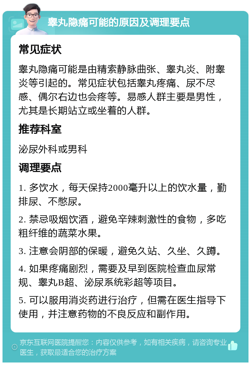 睾丸隐痛可能的原因及调理要点 常见症状 睾丸隐痛可能是由精索静脉曲张、睾丸炎、附睾炎等引起的。常见症状包括睾丸疼痛、尿不尽感、偶尔右边也会疼等。易感人群主要是男性，尤其是长期站立或坐着的人群。 推荐科室 泌尿外科或男科 调理要点 1. 多饮水，每天保持2000毫升以上的饮水量，勤排尿、不憋尿。 2. 禁忌吸烟饮酒，避免辛辣刺激性的食物，多吃粗纤维的蔬菜水果。 3. 注意会阴部的保暖，避免久站、久坐、久蹲。 4. 如果疼痛剧烈，需要及早到医院检查血尿常规、睾丸B超、泌尿系统彩超等项目。 5. 可以服用消炎药进行治疗，但需在医生指导下使用，并注意药物的不良反应和副作用。