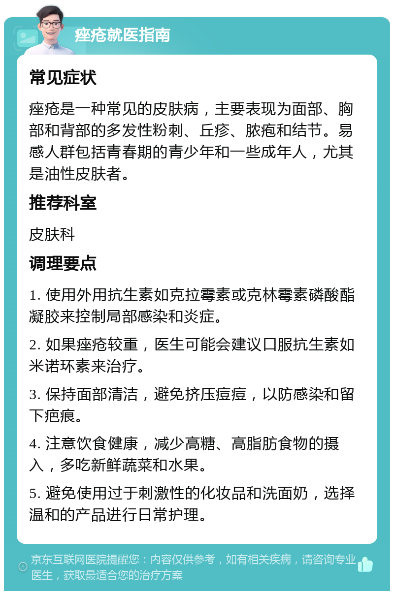 痤疮就医指南 常见症状 痤疮是一种常见的皮肤病，主要表现为面部、胸部和背部的多发性粉刺、丘疹、脓疱和结节。易感人群包括青春期的青少年和一些成年人，尤其是油性皮肤者。 推荐科室 皮肤科 调理要点 1. 使用外用抗生素如克拉霉素或克林霉素磷酸酯凝胶来控制局部感染和炎症。 2. 如果痤疮较重，医生可能会建议口服抗生素如米诺环素来治疗。 3. 保持面部清洁，避免挤压痘痘，以防感染和留下疤痕。 4. 注意饮食健康，减少高糖、高脂肪食物的摄入，多吃新鲜蔬菜和水果。 5. 避免使用过于刺激性的化妆品和洗面奶，选择温和的产品进行日常护理。