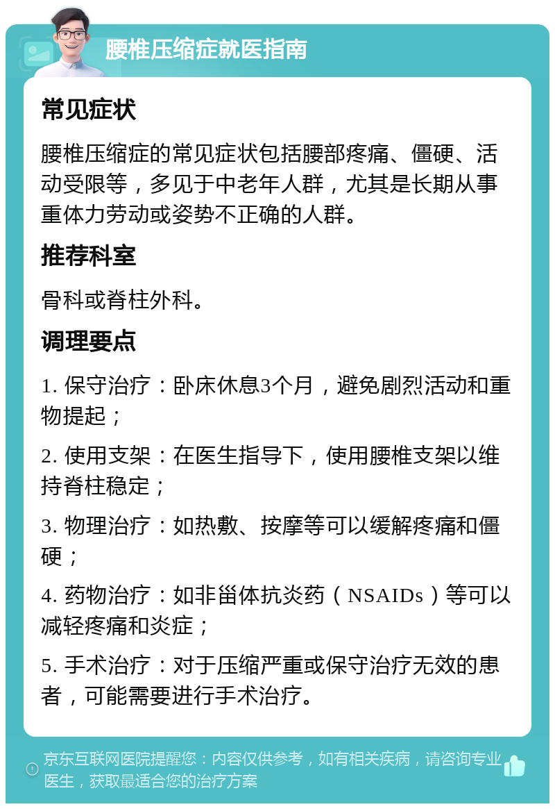 腰椎压缩症就医指南 常见症状 腰椎压缩症的常见症状包括腰部疼痛、僵硬、活动受限等，多见于中老年人群，尤其是长期从事重体力劳动或姿势不正确的人群。 推荐科室 骨科或脊柱外科。 调理要点 1. 保守治疗：卧床休息3个月，避免剧烈活动和重物提起； 2. 使用支架：在医生指导下，使用腰椎支架以维持脊柱稳定； 3. 物理治疗：如热敷、按摩等可以缓解疼痛和僵硬； 4. 药物治疗：如非甾体抗炎药（NSAIDs）等可以减轻疼痛和炎症； 5. 手术治疗：对于压缩严重或保守治疗无效的患者，可能需要进行手术治疗。