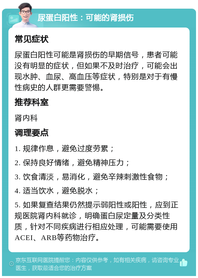 尿蛋白阳性：可能的肾损伤 常见症状 尿蛋白阳性可能是肾损伤的早期信号，患者可能没有明显的症状，但如果不及时治疗，可能会出现水肿、血尿、高血压等症状，特别是对于有慢性病史的人群更需要警惕。 推荐科室 肾内科 调理要点 1. 规律作息，避免过度劳累； 2. 保持良好情绪，避免精神压力； 3. 饮食清淡，易消化，避免辛辣刺激性食物； 4. 适当饮水，避免脱水； 5. 如果复查结果仍然提示弱阳性或阳性，应到正规医院肾内科就诊，明确蛋白尿定量及分类性质，针对不同疾病进行相应处理，可能需要使用ACEI、ARB等药物治疗。