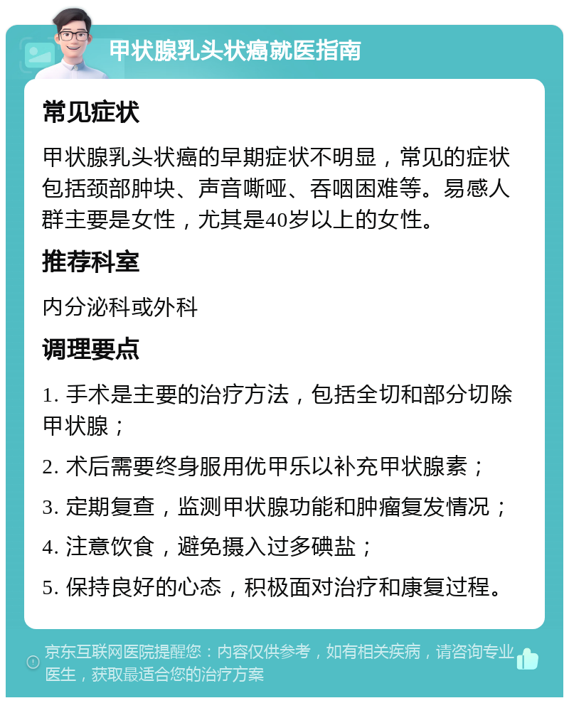 甲状腺乳头状癌就医指南 常见症状 甲状腺乳头状癌的早期症状不明显，常见的症状包括颈部肿块、声音嘶哑、吞咽困难等。易感人群主要是女性，尤其是40岁以上的女性。 推荐科室 内分泌科或外科 调理要点 1. 手术是主要的治疗方法，包括全切和部分切除甲状腺； 2. 术后需要终身服用优甲乐以补充甲状腺素； 3. 定期复查，监测甲状腺功能和肿瘤复发情况； 4. 注意饮食，避免摄入过多碘盐； 5. 保持良好的心态，积极面对治疗和康复过程。