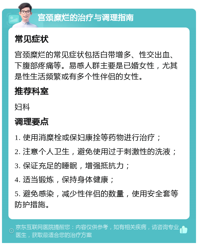 宫颈糜烂的治疗与调理指南 常见症状 宫颈糜烂的常见症状包括白带增多、性交出血、下腹部疼痛等。易感人群主要是已婚女性，尤其是性生活频繁或有多个性伴侣的女性。 推荐科室 妇科 调理要点 1. 使用消糜栓或保妇康拴等药物进行治疗； 2. 注意个人卫生，避免使用过于刺激性的洗液； 3. 保证充足的睡眠，增强抵抗力； 4. 适当锻炼，保持身体健康； 5. 避免感染，减少性伴侣的数量，使用安全套等防护措施。