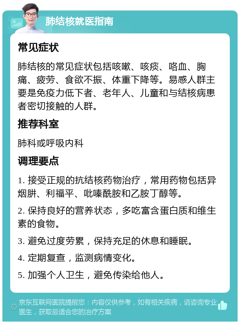 肺结核就医指南 常见症状 肺结核的常见症状包括咳嗽、咳痰、咯血、胸痛、疲劳、食欲不振、体重下降等。易感人群主要是免疫力低下者、老年人、儿童和与结核病患者密切接触的人群。 推荐科室 肺科或呼吸内科 调理要点 1. 接受正规的抗结核药物治疗，常用药物包括异烟肼、利福平、吡嗪酰胺和乙胺丁醇等。 2. 保持良好的营养状态，多吃富含蛋白质和维生素的食物。 3. 避免过度劳累，保持充足的休息和睡眠。 4. 定期复查，监测病情变化。 5. 加强个人卫生，避免传染给他人。