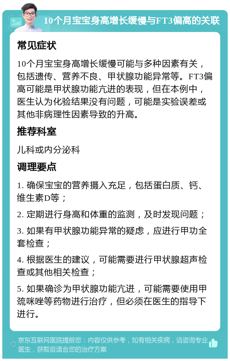 10个月宝宝身高增长缓慢与FT3偏高的关联 常见症状 10个月宝宝身高增长缓慢可能与多种因素有关，包括遗传、营养不良、甲状腺功能异常等。FT3偏高可能是甲状腺功能亢进的表现，但在本例中，医生认为化验结果没有问题，可能是实验误差或其他非病理性因素导致的升高。 推荐科室 儿科或内分泌科 调理要点 1. 确保宝宝的营养摄入充足，包括蛋白质、钙、维生素D等； 2. 定期进行身高和体重的监测，及时发现问题； 3. 如果有甲状腺功能异常的疑虑，应进行甲功全套检查； 4. 根据医生的建议，可能需要进行甲状腺超声检查或其他相关检查； 5. 如果确诊为甲状腺功能亢进，可能需要使用甲巯咪唑等药物进行治疗，但必须在医生的指导下进行。