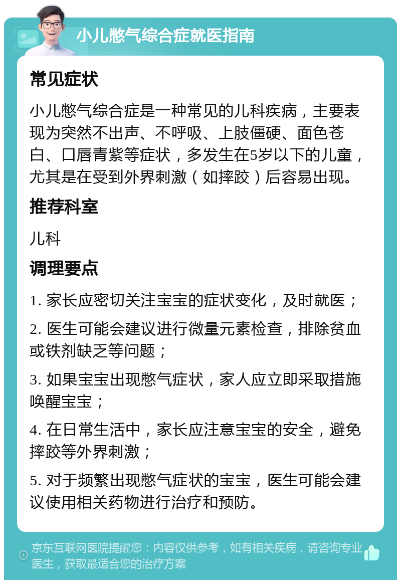 小儿憋气综合症就医指南 常见症状 小儿憋气综合症是一种常见的儿科疾病，主要表现为突然不出声、不呼吸、上肢僵硬、面色苍白、口唇青紫等症状，多发生在5岁以下的儿童，尤其是在受到外界刺激（如摔跤）后容易出现。 推荐科室 儿科 调理要点 1. 家长应密切关注宝宝的症状变化，及时就医； 2. 医生可能会建议进行微量元素检查，排除贫血或铁剂缺乏等问题； 3. 如果宝宝出现憋气症状，家人应立即采取措施唤醒宝宝； 4. 在日常生活中，家长应注意宝宝的安全，避免摔跤等外界刺激； 5. 对于频繁出现憋气症状的宝宝，医生可能会建议使用相关药物进行治疗和预防。