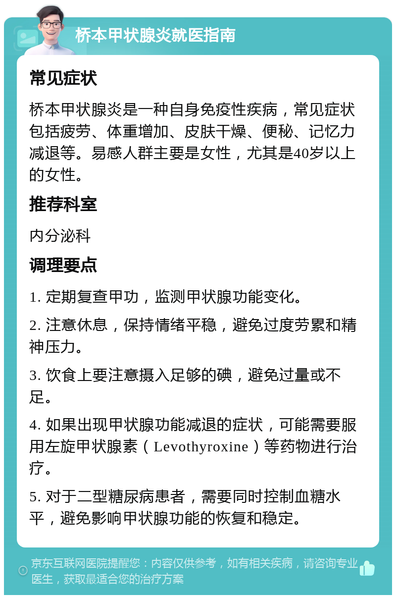 桥本甲状腺炎就医指南 常见症状 桥本甲状腺炎是一种自身免疫性疾病，常见症状包括疲劳、体重增加、皮肤干燥、便秘、记忆力减退等。易感人群主要是女性，尤其是40岁以上的女性。 推荐科室 内分泌科 调理要点 1. 定期复查甲功，监测甲状腺功能变化。 2. 注意休息，保持情绪平稳，避免过度劳累和精神压力。 3. 饮食上要注意摄入足够的碘，避免过量或不足。 4. 如果出现甲状腺功能减退的症状，可能需要服用左旋甲状腺素（Levothyroxine）等药物进行治疗。 5. 对于二型糖尿病患者，需要同时控制血糖水平，避免影响甲状腺功能的恢复和稳定。