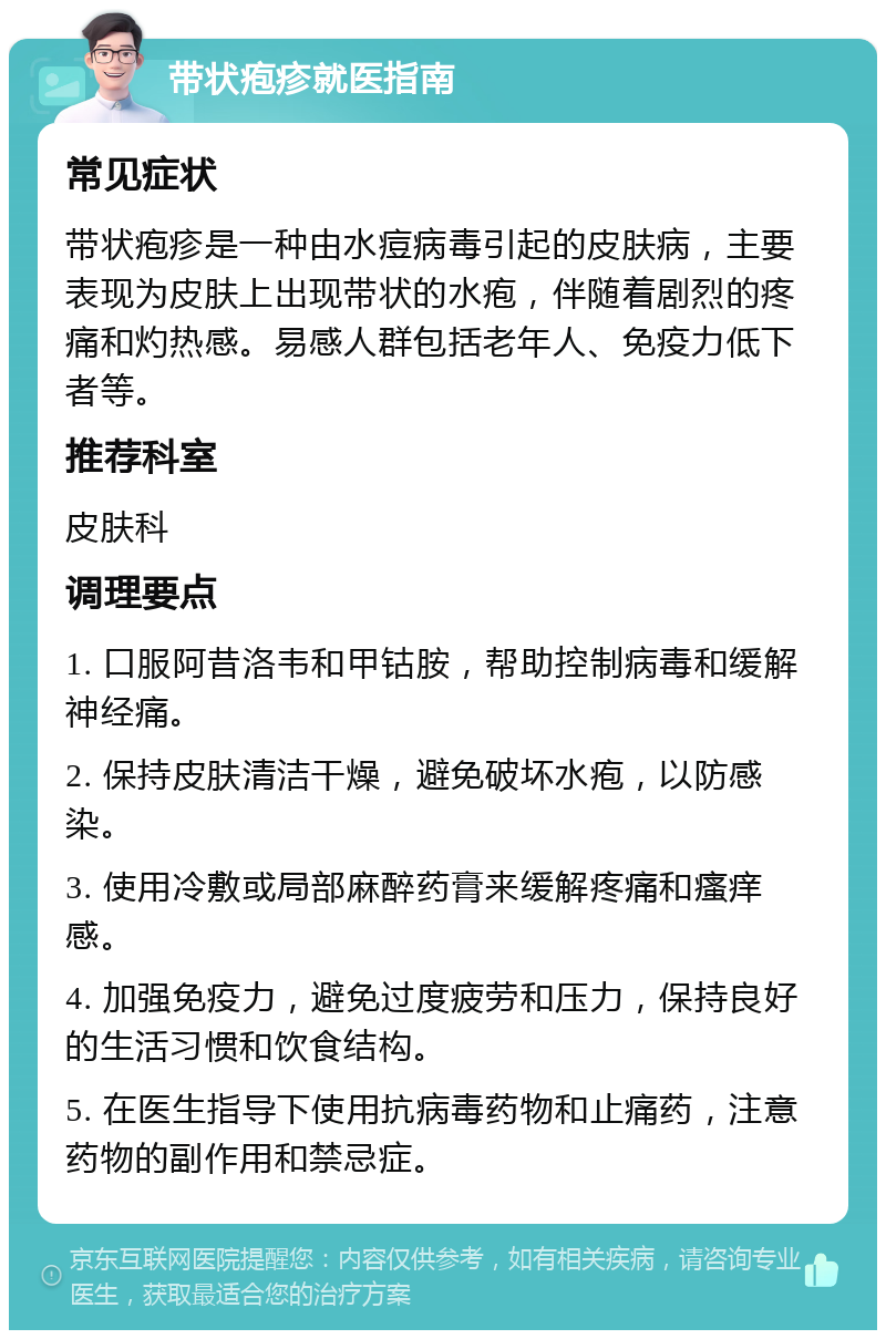 带状疱疹就医指南 常见症状 带状疱疹是一种由水痘病毒引起的皮肤病，主要表现为皮肤上出现带状的水疱，伴随着剧烈的疼痛和灼热感。易感人群包括老年人、免疫力低下者等。 推荐科室 皮肤科 调理要点 1. 口服阿昔洛韦和甲钴胺，帮助控制病毒和缓解神经痛。 2. 保持皮肤清洁干燥，避免破坏水疱，以防感染。 3. 使用冷敷或局部麻醉药膏来缓解疼痛和瘙痒感。 4. 加强免疫力，避免过度疲劳和压力，保持良好的生活习惯和饮食结构。 5. 在医生指导下使用抗病毒药物和止痛药，注意药物的副作用和禁忌症。