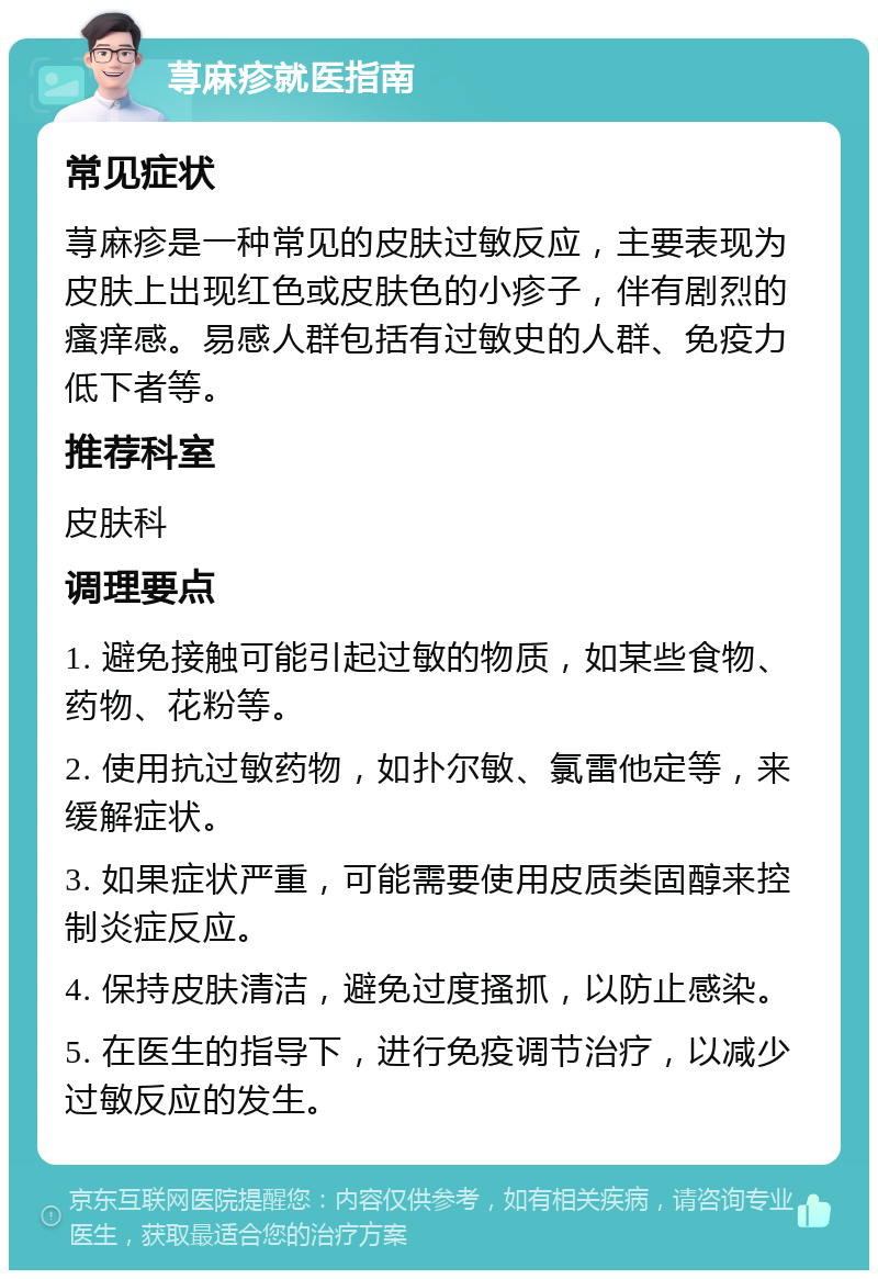 荨麻疹就医指南 常见症状 荨麻疹是一种常见的皮肤过敏反应，主要表现为皮肤上出现红色或皮肤色的小疹子，伴有剧烈的瘙痒感。易感人群包括有过敏史的人群、免疫力低下者等。 推荐科室 皮肤科 调理要点 1. 避免接触可能引起过敏的物质，如某些食物、药物、花粉等。 2. 使用抗过敏药物，如扑尔敏、氯雷他定等，来缓解症状。 3. 如果症状严重，可能需要使用皮质类固醇来控制炎症反应。 4. 保持皮肤清洁，避免过度搔抓，以防止感染。 5. 在医生的指导下，进行免疫调节治疗，以减少过敏反应的发生。