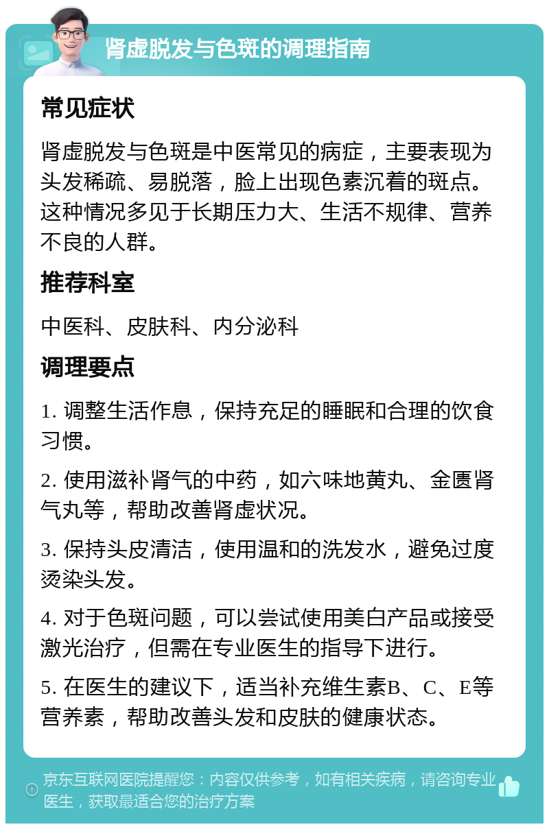 肾虚脱发与色斑的调理指南 常见症状 肾虚脱发与色斑是中医常见的病症，主要表现为头发稀疏、易脱落，脸上出现色素沉着的斑点。这种情况多见于长期压力大、生活不规律、营养不良的人群。 推荐科室 中医科、皮肤科、内分泌科 调理要点 1. 调整生活作息，保持充足的睡眠和合理的饮食习惯。 2. 使用滋补肾气的中药，如六味地黄丸、金匮肾气丸等，帮助改善肾虚状况。 3. 保持头皮清洁，使用温和的洗发水，避免过度烫染头发。 4. 对于色斑问题，可以尝试使用美白产品或接受激光治疗，但需在专业医生的指导下进行。 5. 在医生的建议下，适当补充维生素B、C、E等营养素，帮助改善头发和皮肤的健康状态。