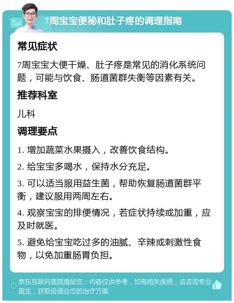 7周宝宝便秘和肚子疼的调理指南 常见症状 7周宝宝大便干燥、肚子疼是常见的消化系统问题，可能与饮食、肠道菌群失衡等因素有关。 推荐科室 儿科 调理要点 1. 增加蔬菜水果摄入，改善饮食结构。 2. 给宝宝多喝水，保持水分充足。 3. 可以适当服用益生菌，帮助恢复肠道菌群平衡，建议服用两周左右。 4. 观察宝宝的排便情况，若症状持续或加重，应及时就医。 5. 避免给宝宝吃过多的油腻、辛辣或刺激性食物，以免加重肠胃负担。