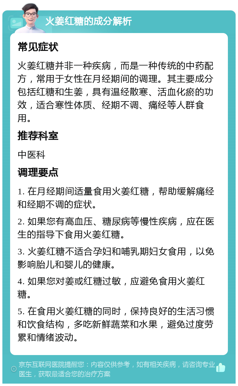 火姜红糖的成分解析 常见症状 火姜红糖并非一种疾病，而是一种传统的中药配方，常用于女性在月经期间的调理。其主要成分包括红糖和生姜，具有温经散寒、活血化瘀的功效，适合寒性体质、经期不调、痛经等人群食用。 推荐科室 中医科 调理要点 1. 在月经期间适量食用火姜红糖，帮助缓解痛经和经期不调的症状。 2. 如果您有高血压、糖尿病等慢性疾病，应在医生的指导下食用火姜红糖。 3. 火姜红糖不适合孕妇和哺乳期妇女食用，以免影响胎儿和婴儿的健康。 4. 如果您对姜或红糖过敏，应避免食用火姜红糖。 5. 在食用火姜红糖的同时，保持良好的生活习惯和饮食结构，多吃新鲜蔬菜和水果，避免过度劳累和情绪波动。