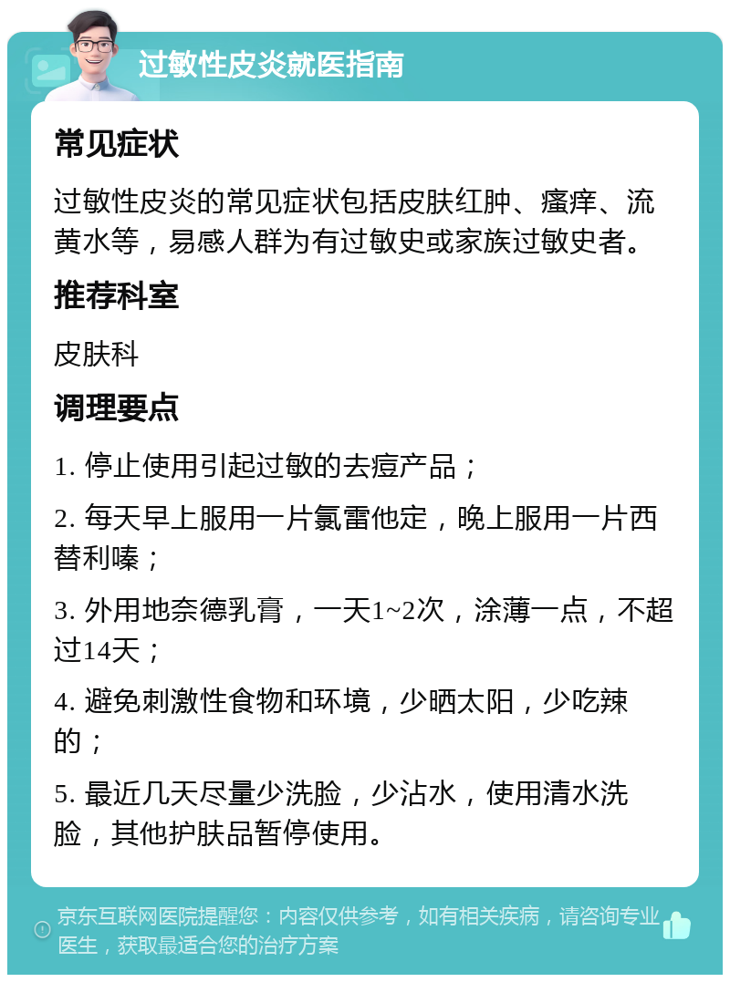 过敏性皮炎就医指南 常见症状 过敏性皮炎的常见症状包括皮肤红肿、瘙痒、流黄水等，易感人群为有过敏史或家族过敏史者。 推荐科室 皮肤科 调理要点 1. 停止使用引起过敏的去痘产品； 2. 每天早上服用一片氯雷他定，晚上服用一片西替利嗪； 3. 外用地奈德乳膏，一天1~2次，涂薄一点，不超过14天； 4. 避免刺激性食物和环境，少晒太阳，少吃辣的； 5. 最近几天尽量少洗脸，少沾水，使用清水洗脸，其他护肤品暂停使用。