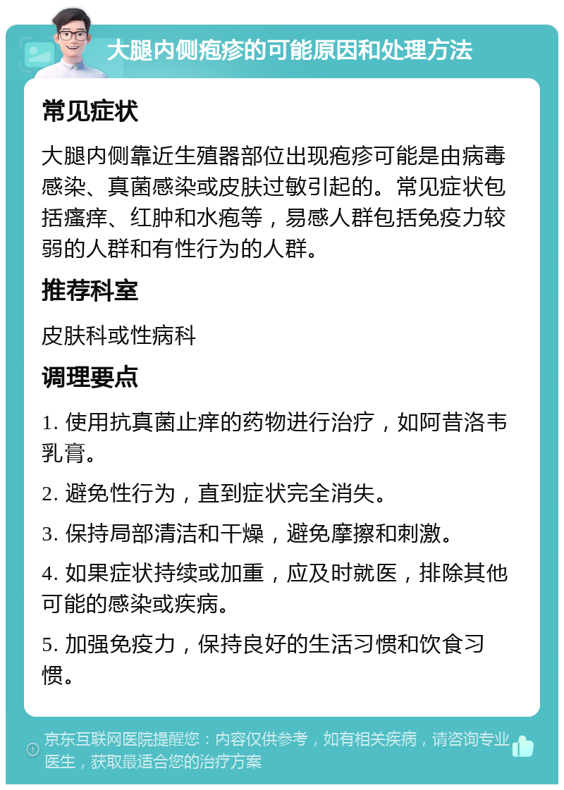 大腿内侧疱疹的可能原因和处理方法 常见症状 大腿内侧靠近生殖器部位出现疱疹可能是由病毒感染、真菌感染或皮肤过敏引起的。常见症状包括瘙痒、红肿和水疱等，易感人群包括免疫力较弱的人群和有性行为的人群。 推荐科室 皮肤科或性病科 调理要点 1. 使用抗真菌止痒的药物进行治疗，如阿昔洛韦乳膏。 2. 避免性行为，直到症状完全消失。 3. 保持局部清洁和干燥，避免摩擦和刺激。 4. 如果症状持续或加重，应及时就医，排除其他可能的感染或疾病。 5. 加强免疫力，保持良好的生活习惯和饮食习惯。