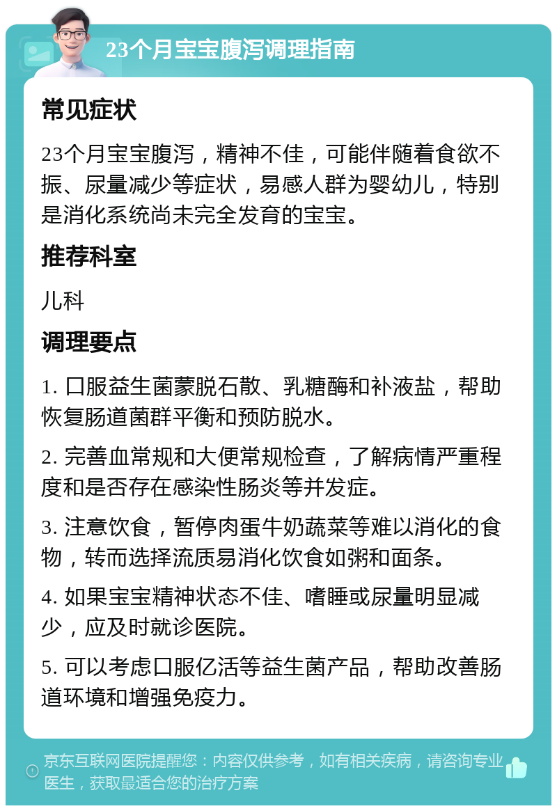 23个月宝宝腹泻调理指南 常见症状 23个月宝宝腹泻，精神不佳，可能伴随着食欲不振、尿量减少等症状，易感人群为婴幼儿，特别是消化系统尚未完全发育的宝宝。 推荐科室 儿科 调理要点 1. 口服益生菌蒙脱石散、乳糖酶和补液盐，帮助恢复肠道菌群平衡和预防脱水。 2. 完善血常规和大便常规检查，了解病情严重程度和是否存在感染性肠炎等并发症。 3. 注意饮食，暂停肉蛋牛奶蔬菜等难以消化的食物，转而选择流质易消化饮食如粥和面条。 4. 如果宝宝精神状态不佳、嗜睡或尿量明显减少，应及时就诊医院。 5. 可以考虑口服亿活等益生菌产品，帮助改善肠道环境和增强免疫力。