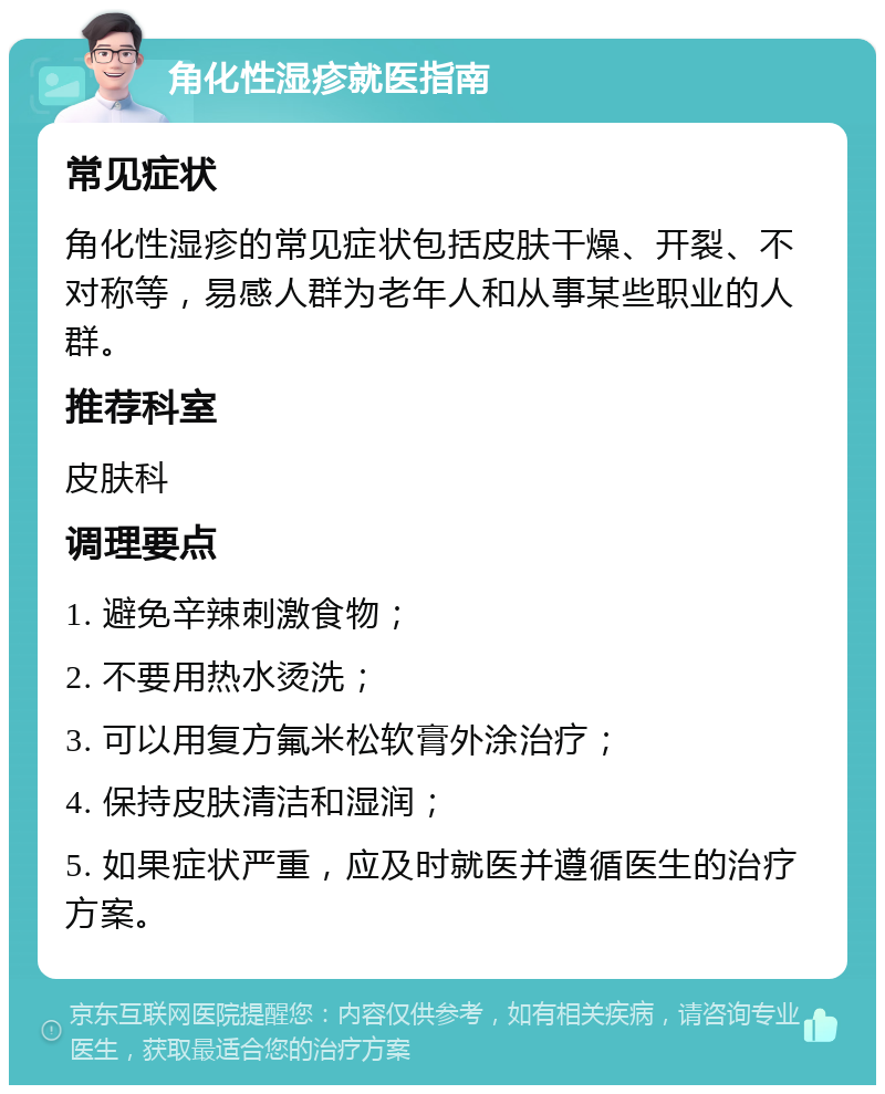 角化性湿疹就医指南 常见症状 角化性湿疹的常见症状包括皮肤干燥、开裂、不对称等，易感人群为老年人和从事某些职业的人群。 推荐科室 皮肤科 调理要点 1. 避免辛辣刺激食物； 2. 不要用热水烫洗； 3. 可以用复方氟米松软膏外涂治疗； 4. 保持皮肤清洁和湿润； 5. 如果症状严重，应及时就医并遵循医生的治疗方案。