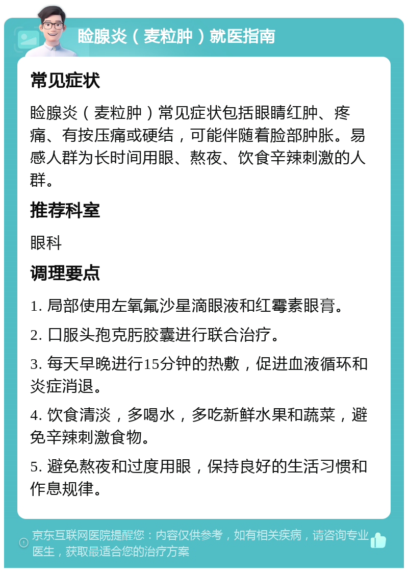 睑腺炎（麦粒肿）就医指南 常见症状 睑腺炎（麦粒肿）常见症状包括眼睛红肿、疼痛、有按压痛或硬结，可能伴随着脸部肿胀。易感人群为长时间用眼、熬夜、饮食辛辣刺激的人群。 推荐科室 眼科 调理要点 1. 局部使用左氧氟沙星滴眼液和红霉素眼膏。 2. 口服头孢克肟胶囊进行联合治疗。 3. 每天早晚进行15分钟的热敷，促进血液循环和炎症消退。 4. 饮食清淡，多喝水，多吃新鲜水果和蔬菜，避免辛辣刺激食物。 5. 避免熬夜和过度用眼，保持良好的生活习惯和作息规律。