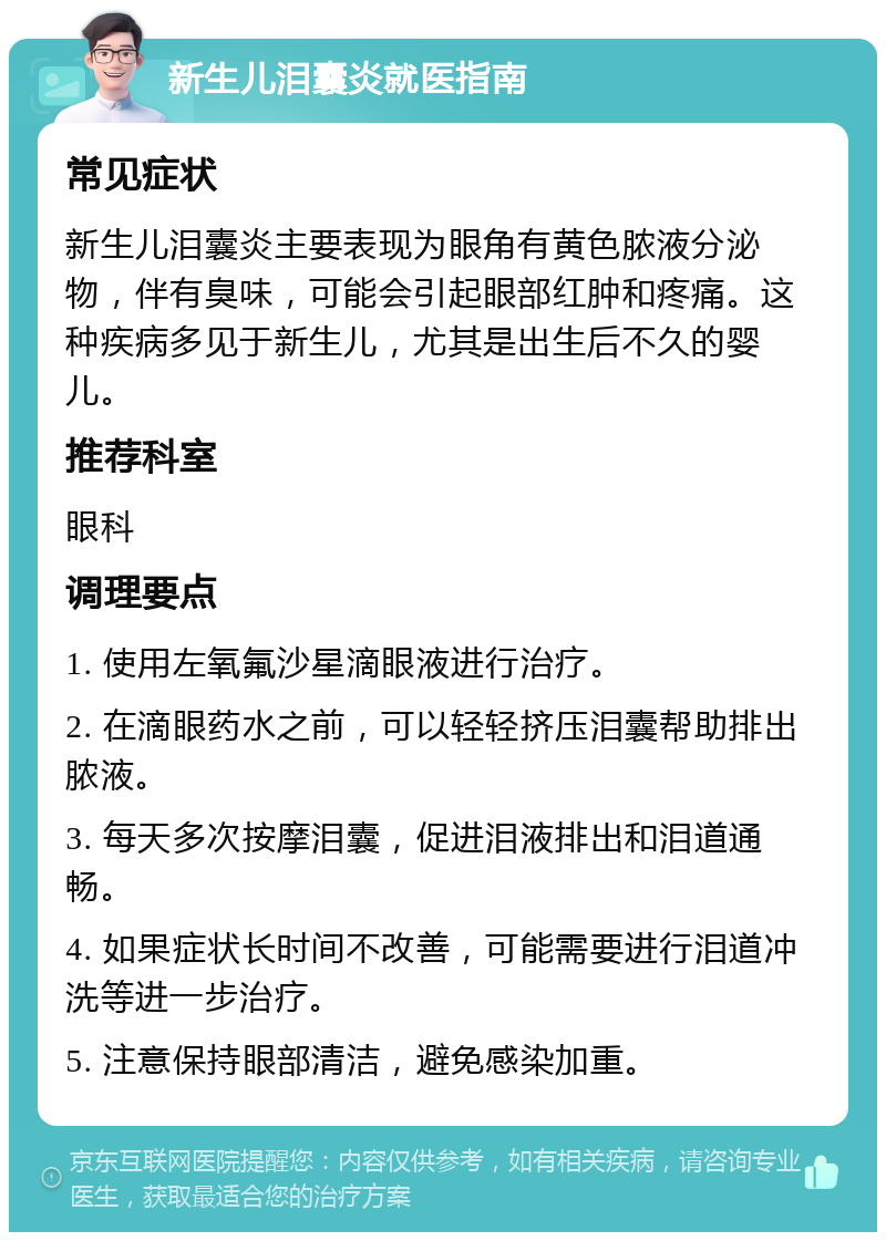 新生儿泪囊炎就医指南 常见症状 新生儿泪囊炎主要表现为眼角有黄色脓液分泌物，伴有臭味，可能会引起眼部红肿和疼痛。这种疾病多见于新生儿，尤其是出生后不久的婴儿。 推荐科室 眼科 调理要点 1. 使用左氧氟沙星滴眼液进行治疗。 2. 在滴眼药水之前，可以轻轻挤压泪囊帮助排出脓液。 3. 每天多次按摩泪囊，促进泪液排出和泪道通畅。 4. 如果症状长时间不改善，可能需要进行泪道冲洗等进一步治疗。 5. 注意保持眼部清洁，避免感染加重。