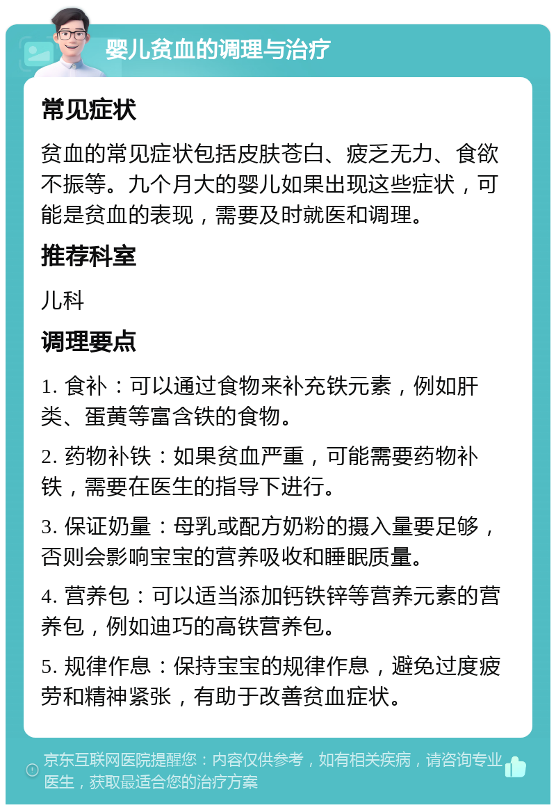 婴儿贫血的调理与治疗 常见症状 贫血的常见症状包括皮肤苍白、疲乏无力、食欲不振等。九个月大的婴儿如果出现这些症状，可能是贫血的表现，需要及时就医和调理。 推荐科室 儿科 调理要点 1. 食补：可以通过食物来补充铁元素，例如肝类、蛋黄等富含铁的食物。 2. 药物补铁：如果贫血严重，可能需要药物补铁，需要在医生的指导下进行。 3. 保证奶量：母乳或配方奶粉的摄入量要足够，否则会影响宝宝的营养吸收和睡眠质量。 4. 营养包：可以适当添加钙铁锌等营养元素的营养包，例如迪巧的高铁营养包。 5. 规律作息：保持宝宝的规律作息，避免过度疲劳和精神紧张，有助于改善贫血症状。