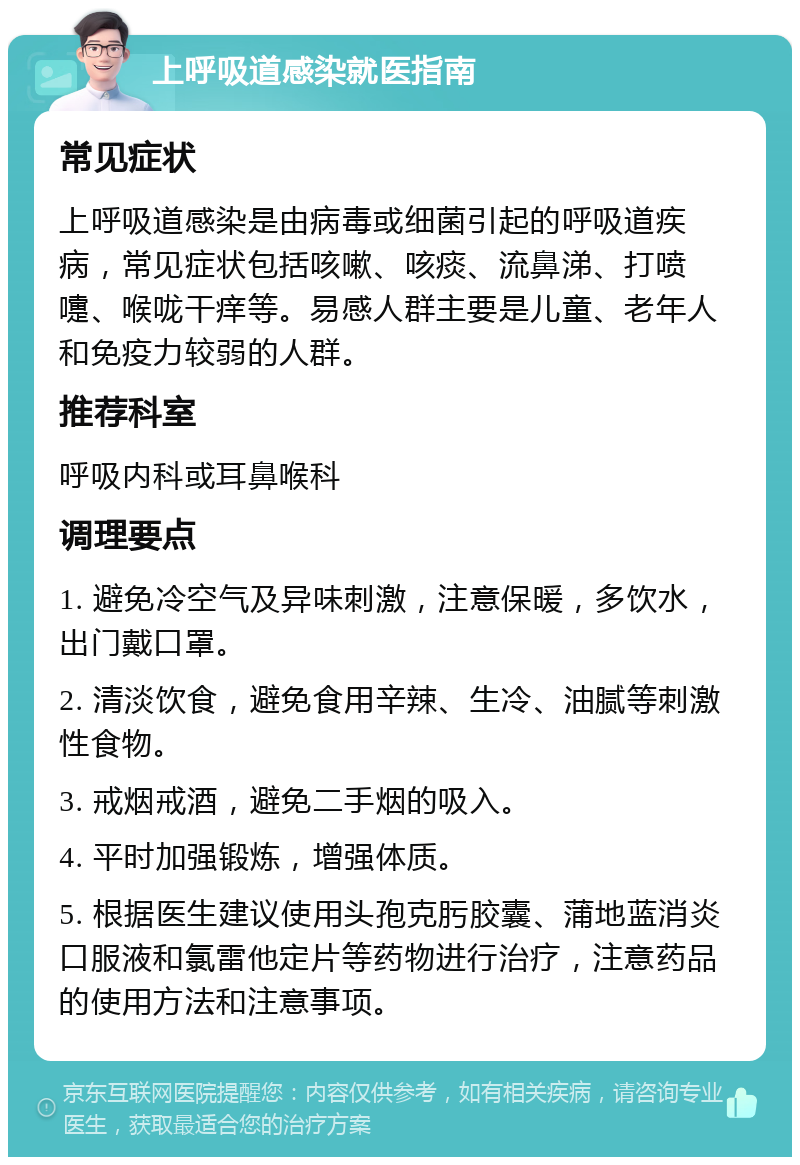 上呼吸道感染就医指南 常见症状 上呼吸道感染是由病毒或细菌引起的呼吸道疾病，常见症状包括咳嗽、咳痰、流鼻涕、打喷嚏、喉咙干痒等。易感人群主要是儿童、老年人和免疫力较弱的人群。 推荐科室 呼吸内科或耳鼻喉科 调理要点 1. 避免冷空气及异味刺激，注意保暖，多饮水，出门戴口罩。 2. 清淡饮食，避免食用辛辣、生冷、油腻等刺激性食物。 3. 戒烟戒酒，避免二手烟的吸入。 4. 平时加强锻炼，增强体质。 5. 根据医生建议使用头孢克肟胶囊、蒲地蓝消炎口服液和氯雷他定片等药物进行治疗，注意药品的使用方法和注意事项。