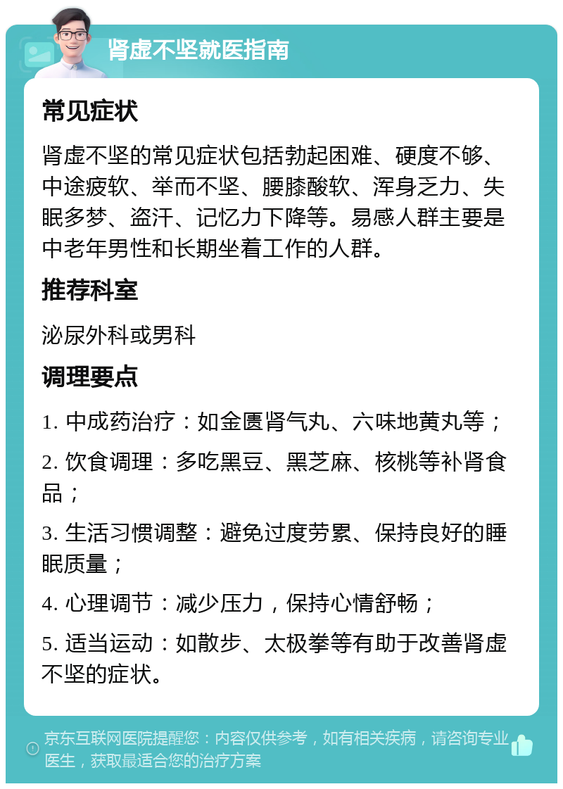 肾虚不坚就医指南 常见症状 肾虚不坚的常见症状包括勃起困难、硬度不够、中途疲软、举而不坚、腰膝酸软、浑身乏力、失眠多梦、盗汗、记忆力下降等。易感人群主要是中老年男性和长期坐着工作的人群。 推荐科室 泌尿外科或男科 调理要点 1. 中成药治疗：如金匮肾气丸、六味地黄丸等； 2. 饮食调理：多吃黑豆、黑芝麻、核桃等补肾食品； 3. 生活习惯调整：避免过度劳累、保持良好的睡眠质量； 4. 心理调节：减少压力，保持心情舒畅； 5. 适当运动：如散步、太极拳等有助于改善肾虚不坚的症状。