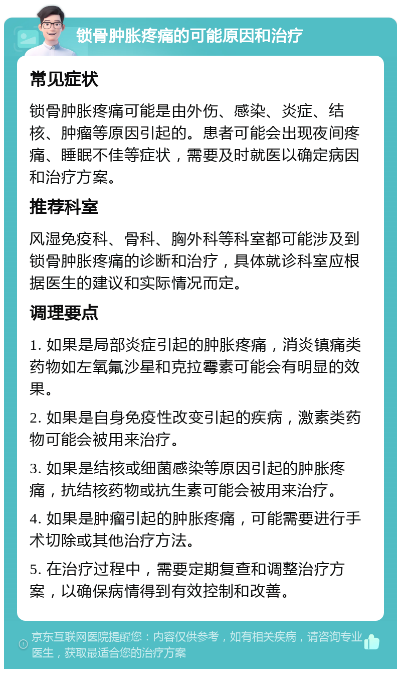 锁骨肿胀疼痛的可能原因和治疗 常见症状 锁骨肿胀疼痛可能是由外伤、感染、炎症、结核、肿瘤等原因引起的。患者可能会出现夜间疼痛、睡眠不佳等症状，需要及时就医以确定病因和治疗方案。 推荐科室 风湿免疫科、骨科、胸外科等科室都可能涉及到锁骨肿胀疼痛的诊断和治疗，具体就诊科室应根据医生的建议和实际情况而定。 调理要点 1. 如果是局部炎症引起的肿胀疼痛，消炎镇痛类药物如左氧氟沙星和克拉霉素可能会有明显的效果。 2. 如果是自身免疫性改变引起的疾病，激素类药物可能会被用来治疗。 3. 如果是结核或细菌感染等原因引起的肿胀疼痛，抗结核药物或抗生素可能会被用来治疗。 4. 如果是肿瘤引起的肿胀疼痛，可能需要进行手术切除或其他治疗方法。 5. 在治疗过程中，需要定期复查和调整治疗方案，以确保病情得到有效控制和改善。