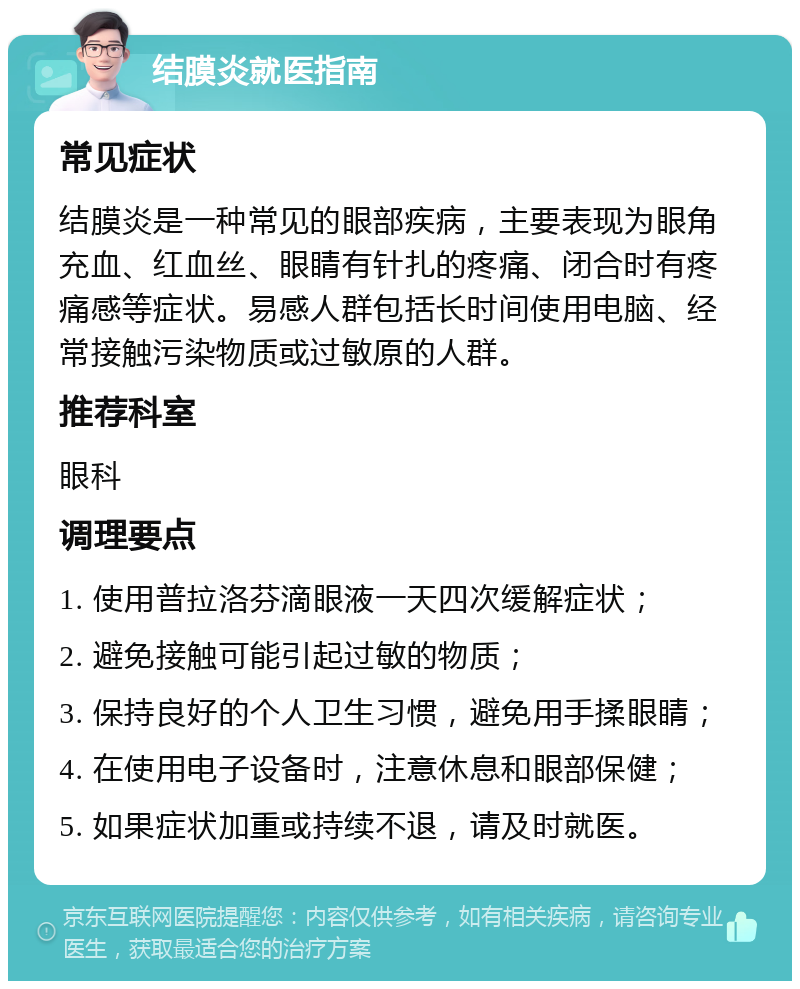 结膜炎就医指南 常见症状 结膜炎是一种常见的眼部疾病，主要表现为眼角充血、红血丝、眼睛有针扎的疼痛、闭合时有疼痛感等症状。易感人群包括长时间使用电脑、经常接触污染物质或过敏原的人群。 推荐科室 眼科 调理要点 1. 使用普拉洛芬滴眼液一天四次缓解症状； 2. 避免接触可能引起过敏的物质； 3. 保持良好的个人卫生习惯，避免用手揉眼睛； 4. 在使用电子设备时，注意休息和眼部保健； 5. 如果症状加重或持续不退，请及时就医。