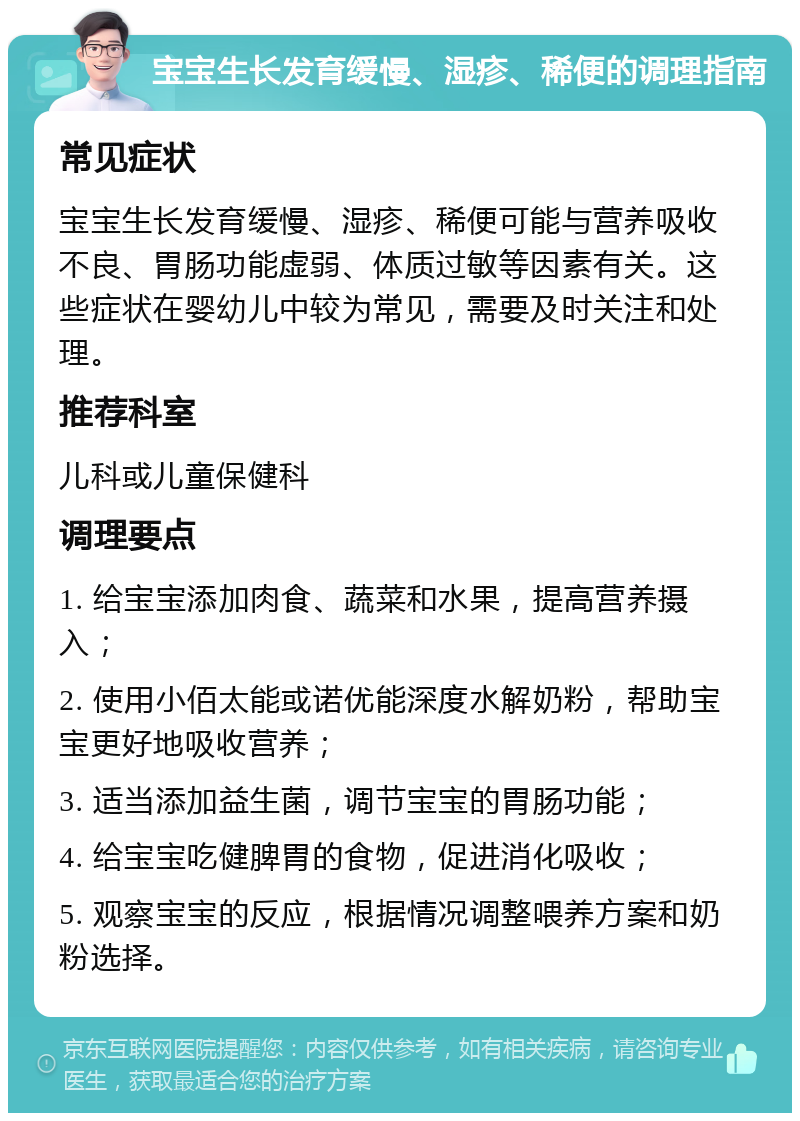 宝宝生长发育缓慢、湿疹、稀便的调理指南 常见症状 宝宝生长发育缓慢、湿疹、稀便可能与营养吸收不良、胃肠功能虚弱、体质过敏等因素有关。这些症状在婴幼儿中较为常见，需要及时关注和处理。 推荐科室 儿科或儿童保健科 调理要点 1. 给宝宝添加肉食、蔬菜和水果，提高营养摄入； 2. 使用小佰太能或诺优能深度水解奶粉，帮助宝宝更好地吸收营养； 3. 适当添加益生菌，调节宝宝的胃肠功能； 4. 给宝宝吃健脾胃的食物，促进消化吸收； 5. 观察宝宝的反应，根据情况调整喂养方案和奶粉选择。