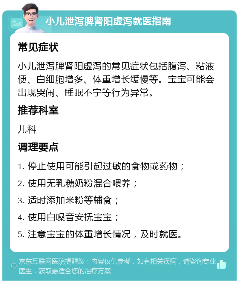 小儿泄泻脾肾阳虚泻就医指南 常见症状 小儿泄泻脾肾阳虚泻的常见症状包括腹泻、粘液便、白细胞增多、体重增长缓慢等。宝宝可能会出现哭闹、睡眠不宁等行为异常。 推荐科室 儿科 调理要点 1. 停止使用可能引起过敏的食物或药物； 2. 使用无乳糖奶粉混合喂养； 3. 适时添加米粉等辅食； 4. 使用白噪音安抚宝宝； 5. 注意宝宝的体重增长情况，及时就医。