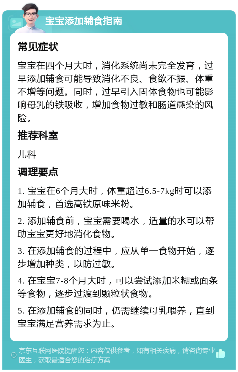 宝宝添加辅食指南 常见症状 宝宝在四个月大时，消化系统尚未完全发育，过早添加辅食可能导致消化不良、食欲不振、体重不增等问题。同时，过早引入固体食物也可能影响母乳的铁吸收，增加食物过敏和肠道感染的风险。 推荐科室 儿科 调理要点 1. 宝宝在6个月大时，体重超过6.5-7kg时可以添加辅食，首选高铁原味米粉。 2. 添加辅食前，宝宝需要喝水，适量的水可以帮助宝宝更好地消化食物。 3. 在添加辅食的过程中，应从单一食物开始，逐步增加种类，以防过敏。 4. 在宝宝7-8个月大时，可以尝试添加米糊或面条等食物，逐步过渡到颗粒状食物。 5. 在添加辅食的同时，仍需继续母乳喂养，直到宝宝满足营养需求为止。