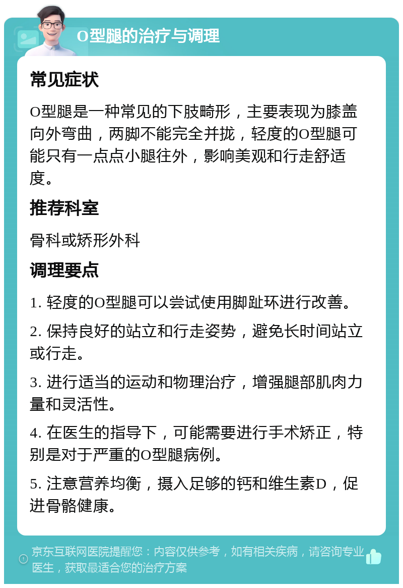 O型腿的治疗与调理 常见症状 O型腿是一种常见的下肢畸形，主要表现为膝盖向外弯曲，两脚不能完全并拢，轻度的O型腿可能只有一点点小腿往外，影响美观和行走舒适度。 推荐科室 骨科或矫形外科 调理要点 1. 轻度的O型腿可以尝试使用脚趾环进行改善。 2. 保持良好的站立和行走姿势，避免长时间站立或行走。 3. 进行适当的运动和物理治疗，增强腿部肌肉力量和灵活性。 4. 在医生的指导下，可能需要进行手术矫正，特别是对于严重的O型腿病例。 5. 注意营养均衡，摄入足够的钙和维生素D，促进骨骼健康。