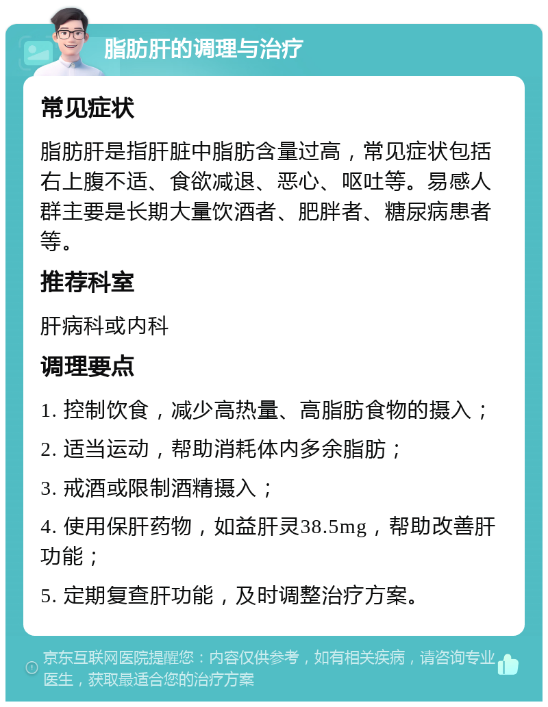 脂肪肝的调理与治疗 常见症状 脂肪肝是指肝脏中脂肪含量过高，常见症状包括右上腹不适、食欲减退、恶心、呕吐等。易感人群主要是长期大量饮酒者、肥胖者、糖尿病患者等。 推荐科室 肝病科或内科 调理要点 1. 控制饮食，减少高热量、高脂肪食物的摄入； 2. 适当运动，帮助消耗体内多余脂肪； 3. 戒酒或限制酒精摄入； 4. 使用保肝药物，如益肝灵38.5mg，帮助改善肝功能； 5. 定期复查肝功能，及时调整治疗方案。