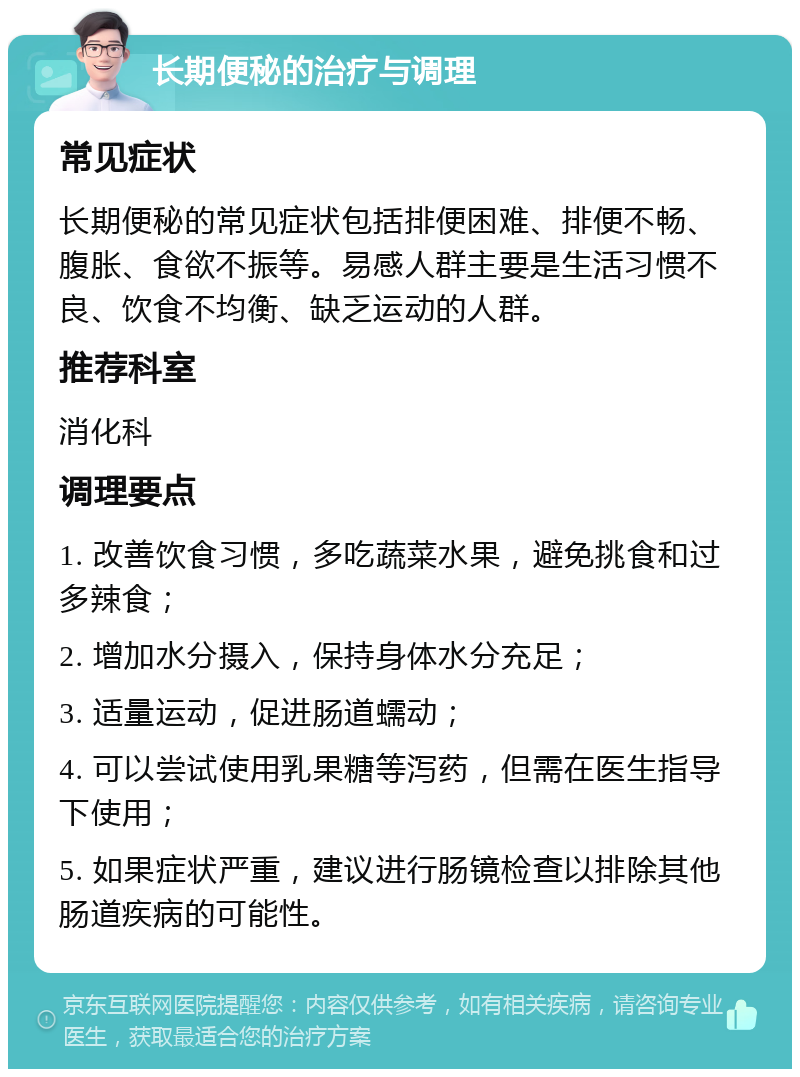 长期便秘的治疗与调理 常见症状 长期便秘的常见症状包括排便困难、排便不畅、腹胀、食欲不振等。易感人群主要是生活习惯不良、饮食不均衡、缺乏运动的人群。 推荐科室 消化科 调理要点 1. 改善饮食习惯，多吃蔬菜水果，避免挑食和过多辣食； 2. 增加水分摄入，保持身体水分充足； 3. 适量运动，促进肠道蠕动； 4. 可以尝试使用乳果糖等泻药，但需在医生指导下使用； 5. 如果症状严重，建议进行肠镜检查以排除其他肠道疾病的可能性。