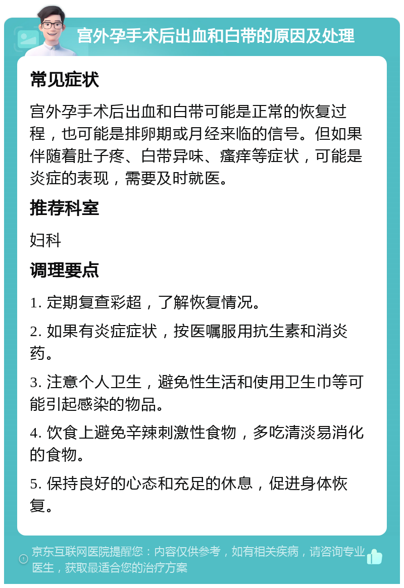 宫外孕手术后出血和白带的原因及处理 常见症状 宫外孕手术后出血和白带可能是正常的恢复过程，也可能是排卵期或月经来临的信号。但如果伴随着肚子疼、白带异味、瘙痒等症状，可能是炎症的表现，需要及时就医。 推荐科室 妇科 调理要点 1. 定期复查彩超，了解恢复情况。 2. 如果有炎症症状，按医嘱服用抗生素和消炎药。 3. 注意个人卫生，避免性生活和使用卫生巾等可能引起感染的物品。 4. 饮食上避免辛辣刺激性食物，多吃清淡易消化的食物。 5. 保持良好的心态和充足的休息，促进身体恢复。