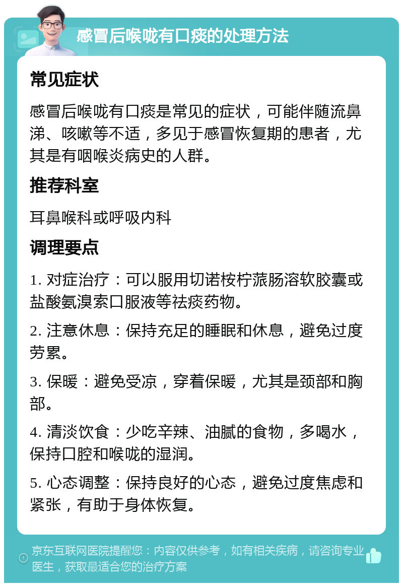 感冒后喉咙有口痰的处理方法 常见症状 感冒后喉咙有口痰是常见的症状，可能伴随流鼻涕、咳嗽等不适，多见于感冒恢复期的患者，尤其是有咽喉炎病史的人群。 推荐科室 耳鼻喉科或呼吸内科 调理要点 1. 对症治疗：可以服用切诺桉柠蒎肠溶软胶囊或盐酸氨溴索口服液等祛痰药物。 2. 注意休息：保持充足的睡眠和休息，避免过度劳累。 3. 保暖：避免受凉，穿着保暖，尤其是颈部和胸部。 4. 清淡饮食：少吃辛辣、油腻的食物，多喝水，保持口腔和喉咙的湿润。 5. 心态调整：保持良好的心态，避免过度焦虑和紧张，有助于身体恢复。