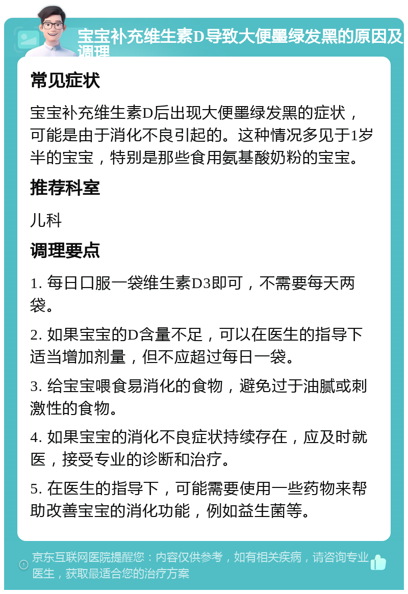 宝宝补充维生素D导致大便墨绿发黑的原因及调理 常见症状 宝宝补充维生素D后出现大便墨绿发黑的症状，可能是由于消化不良引起的。这种情况多见于1岁半的宝宝，特别是那些食用氨基酸奶粉的宝宝。 推荐科室 儿科 调理要点 1. 每日口服一袋维生素D3即可，不需要每天两袋。 2. 如果宝宝的D含量不足，可以在医生的指导下适当增加剂量，但不应超过每日一袋。 3. 给宝宝喂食易消化的食物，避免过于油腻或刺激性的食物。 4. 如果宝宝的消化不良症状持续存在，应及时就医，接受专业的诊断和治疗。 5. 在医生的指导下，可能需要使用一些药物来帮助改善宝宝的消化功能，例如益生菌等。