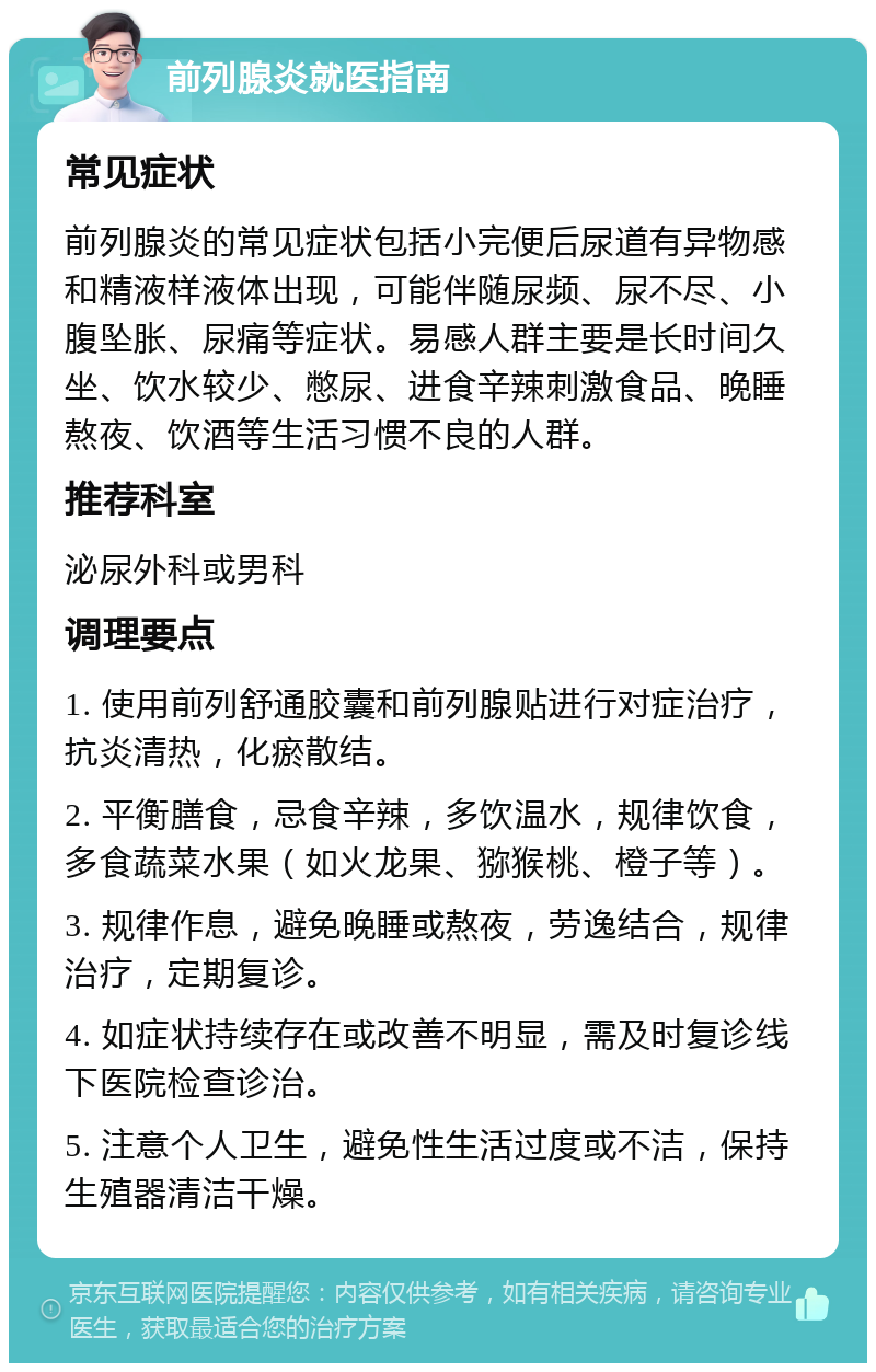 前列腺炎就医指南 常见症状 前列腺炎的常见症状包括小完便后尿道有异物感和精液样液体出现，可能伴随尿频、尿不尽、小腹坠胀、尿痛等症状。易感人群主要是长时间久坐、饮水较少、憋尿、进食辛辣刺激食品、晚睡熬夜、饮酒等生活习惯不良的人群。 推荐科室 泌尿外科或男科 调理要点 1. 使用前列舒通胶囊和前列腺贴进行对症治疗，抗炎清热，化瘀散结。 2. 平衡膳食，忌食辛辣，多饮温水，规律饮食，多食蔬菜水果（如火龙果、猕猴桃、橙子等）。 3. 规律作息，避免晚睡或熬夜，劳逸结合，规律治疗，定期复诊。 4. 如症状持续存在或改善不明显，需及时复诊线下医院检查诊治。 5. 注意个人卫生，避免性生活过度或不洁，保持生殖器清洁干燥。