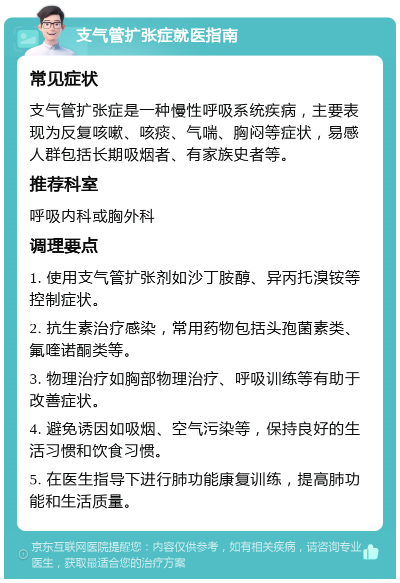 支气管扩张症就医指南 常见症状 支气管扩张症是一种慢性呼吸系统疾病，主要表现为反复咳嗽、咳痰、气喘、胸闷等症状，易感人群包括长期吸烟者、有家族史者等。 推荐科室 呼吸内科或胸外科 调理要点 1. 使用支气管扩张剂如沙丁胺醇、异丙托溴铵等控制症状。 2. 抗生素治疗感染，常用药物包括头孢菌素类、氟喹诺酮类等。 3. 物理治疗如胸部物理治疗、呼吸训练等有助于改善症状。 4. 避免诱因如吸烟、空气污染等，保持良好的生活习惯和饮食习惯。 5. 在医生指导下进行肺功能康复训练，提高肺功能和生活质量。