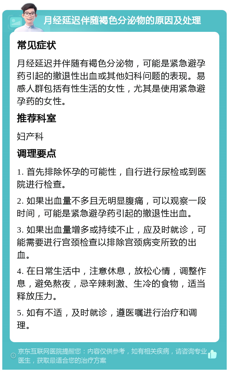 月经延迟伴随褐色分泌物的原因及处理 常见症状 月经延迟并伴随有褐色分泌物，可能是紧急避孕药引起的撤退性出血或其他妇科问题的表现。易感人群包括有性生活的女性，尤其是使用紧急避孕药的女性。 推荐科室 妇产科 调理要点 1. 首先排除怀孕的可能性，自行进行尿检或到医院进行检查。 2. 如果出血量不多且无明显腹痛，可以观察一段时间，可能是紧急避孕药引起的撤退性出血。 3. 如果出血量增多或持续不止，应及时就诊，可能需要进行宫颈检查以排除宫颈病变所致的出血。 4. 在日常生活中，注意休息，放松心情，调整作息，避免熬夜，忌辛辣刺激、生冷的食物，适当释放压力。 5. 如有不适，及时就诊，遵医嘱进行治疗和调理。