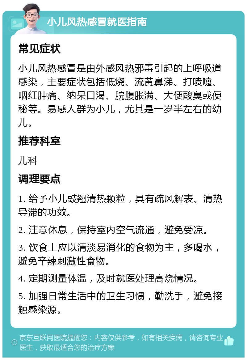 小儿风热感冒就医指南 常见症状 小儿风热感冒是由外感风热邪毒引起的上呼吸道感染，主要症状包括低烧、流黄鼻涕、打喷嚏、咽红肿痛、纳呆口渴、脘腹胀满、大便酸臭或便秘等。易感人群为小儿，尤其是一岁半左右的幼儿。 推荐科室 儿科 调理要点 1. 给予小儿豉翘清热颗粒，具有疏风解表、清热导滞的功效。 2. 注意休息，保持室内空气流通，避免受凉。 3. 饮食上应以清淡易消化的食物为主，多喝水，避免辛辣刺激性食物。 4. 定期测量体温，及时就医处理高烧情况。 5. 加强日常生活中的卫生习惯，勤洗手，避免接触感染源。