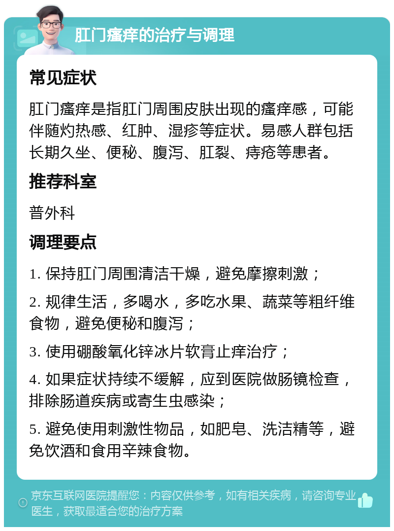 肛门瘙痒的治疗与调理 常见症状 肛门瘙痒是指肛门周围皮肤出现的瘙痒感，可能伴随灼热感、红肿、湿疹等症状。易感人群包括长期久坐、便秘、腹泻、肛裂、痔疮等患者。 推荐科室 普外科 调理要点 1. 保持肛门周围清洁干燥，避免摩擦刺激； 2. 规律生活，多喝水，多吃水果、蔬菜等粗纤维食物，避免便秘和腹泻； 3. 使用硼酸氧化锌冰片软膏止痒治疗； 4. 如果症状持续不缓解，应到医院做肠镜检查，排除肠道疾病或寄生虫感染； 5. 避免使用刺激性物品，如肥皂、洗洁精等，避免饮酒和食用辛辣食物。