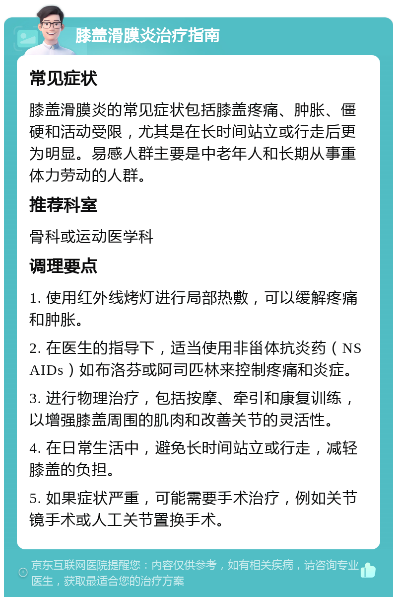 膝盖滑膜炎治疗指南 常见症状 膝盖滑膜炎的常见症状包括膝盖疼痛、肿胀、僵硬和活动受限，尤其是在长时间站立或行走后更为明显。易感人群主要是中老年人和长期从事重体力劳动的人群。 推荐科室 骨科或运动医学科 调理要点 1. 使用红外线烤灯进行局部热敷，可以缓解疼痛和肿胀。 2. 在医生的指导下，适当使用非甾体抗炎药（NSAIDs）如布洛芬或阿司匹林来控制疼痛和炎症。 3. 进行物理治疗，包括按摩、牵引和康复训练，以增强膝盖周围的肌肉和改善关节的灵活性。 4. 在日常生活中，避免长时间站立或行走，减轻膝盖的负担。 5. 如果症状严重，可能需要手术治疗，例如关节镜手术或人工关节置换手术。