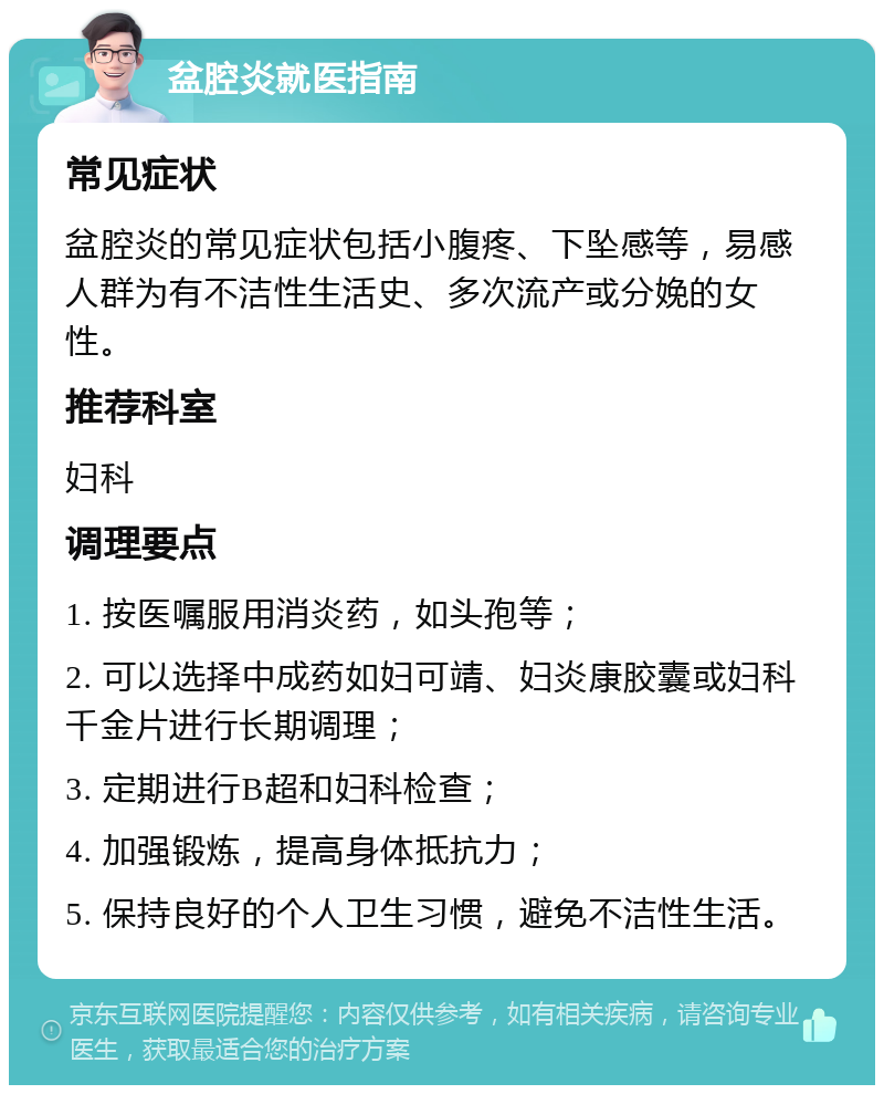 盆腔炎就医指南 常见症状 盆腔炎的常见症状包括小腹疼、下坠感等，易感人群为有不洁性生活史、多次流产或分娩的女性。 推荐科室 妇科 调理要点 1. 按医嘱服用消炎药，如头孢等； 2. 可以选择中成药如妇可靖、妇炎康胶囊或妇科千金片进行长期调理； 3. 定期进行B超和妇科检查； 4. 加强锻炼，提高身体抵抗力； 5. 保持良好的个人卫生习惯，避免不洁性生活。