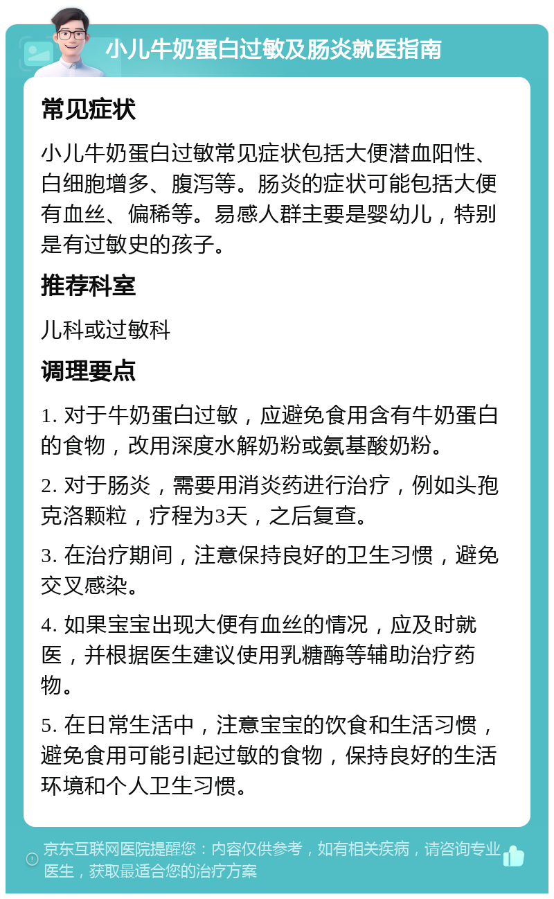 小儿牛奶蛋白过敏及肠炎就医指南 常见症状 小儿牛奶蛋白过敏常见症状包括大便潜血阳性、白细胞增多、腹泻等。肠炎的症状可能包括大便有血丝、偏稀等。易感人群主要是婴幼儿，特别是有过敏史的孩子。 推荐科室 儿科或过敏科 调理要点 1. 对于牛奶蛋白过敏，应避免食用含有牛奶蛋白的食物，改用深度水解奶粉或氨基酸奶粉。 2. 对于肠炎，需要用消炎药进行治疗，例如头孢克洛颗粒，疗程为3天，之后复查。 3. 在治疗期间，注意保持良好的卫生习惯，避免交叉感染。 4. 如果宝宝出现大便有血丝的情况，应及时就医，并根据医生建议使用乳糖酶等辅助治疗药物。 5. 在日常生活中，注意宝宝的饮食和生活习惯，避免食用可能引起过敏的食物，保持良好的生活环境和个人卫生习惯。