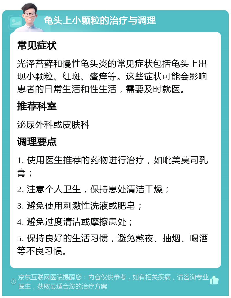 龟头上小颗粒的治疗与调理 常见症状 光泽苔藓和慢性龟头炎的常见症状包括龟头上出现小颗粒、红斑、瘙痒等。这些症状可能会影响患者的日常生活和性生活，需要及时就医。 推荐科室 泌尿外科或皮肤科 调理要点 1. 使用医生推荐的药物进行治疗，如吡美莫司乳膏； 2. 注意个人卫生，保持患处清洁干燥； 3. 避免使用刺激性洗液或肥皂； 4. 避免过度清洁或摩擦患处； 5. 保持良好的生活习惯，避免熬夜、抽烟、喝酒等不良习惯。