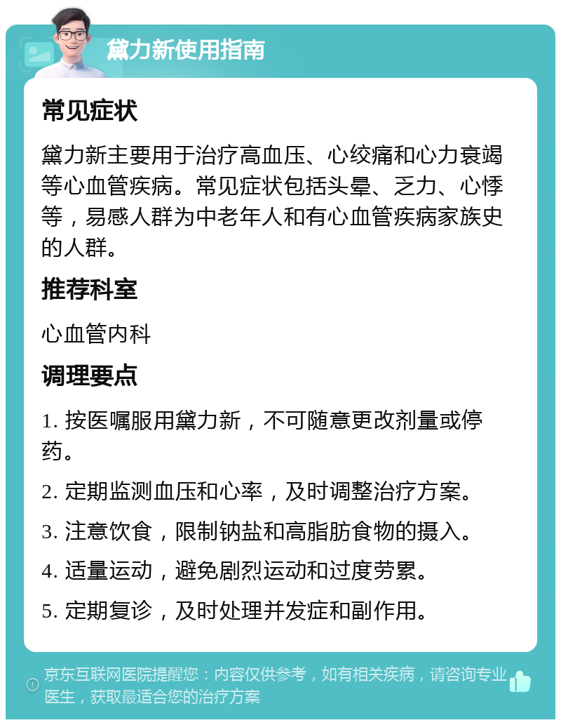 黛力新使用指南 常见症状 黛力新主要用于治疗高血压、心绞痛和心力衰竭等心血管疾病。常见症状包括头晕、乏力、心悸等，易感人群为中老年人和有心血管疾病家族史的人群。 推荐科室 心血管内科 调理要点 1. 按医嘱服用黛力新，不可随意更改剂量或停药。 2. 定期监测血压和心率，及时调整治疗方案。 3. 注意饮食，限制钠盐和高脂肪食物的摄入。 4. 适量运动，避免剧烈运动和过度劳累。 5. 定期复诊，及时处理并发症和副作用。