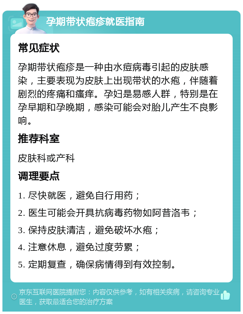 孕期带状疱疹就医指南 常见症状 孕期带状疱疹是一种由水痘病毒引起的皮肤感染，主要表现为皮肤上出现带状的水疱，伴随着剧烈的疼痛和瘙痒。孕妇是易感人群，特别是在孕早期和孕晚期，感染可能会对胎儿产生不良影响。 推荐科室 皮肤科或产科 调理要点 1. 尽快就医，避免自行用药； 2. 医生可能会开具抗病毒药物如阿昔洛韦； 3. 保持皮肤清洁，避免破坏水疱； 4. 注意休息，避免过度劳累； 5. 定期复查，确保病情得到有效控制。