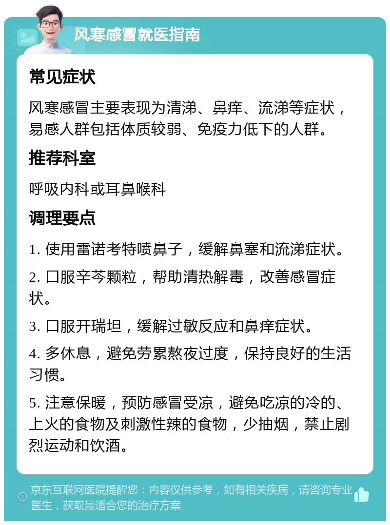 风寒感冒就医指南 常见症状 风寒感冒主要表现为清涕、鼻痒、流涕等症状，易感人群包括体质较弱、免疫力低下的人群。 推荐科室 呼吸内科或耳鼻喉科 调理要点 1. 使用雷诺考特喷鼻子，缓解鼻塞和流涕症状。 2. 口服辛芩颗粒，帮助清热解毒，改善感冒症状。 3. 口服开瑞坦，缓解过敏反应和鼻痒症状。 4. 多休息，避免劳累熬夜过度，保持良好的生活习惯。 5. 注意保暖，预防感冒受凉，避免吃凉的冷的、上火的食物及刺激性辣的食物，少抽烟，禁止剧烈运动和饮酒。